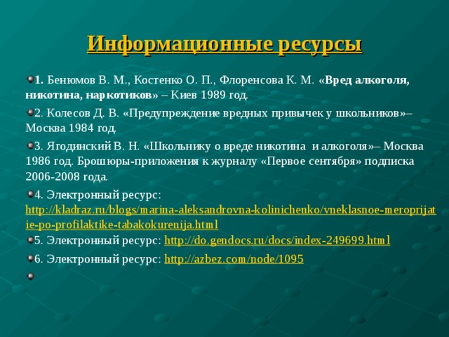 Информационные ресурсы 1. Бенюмов В. М., Костенко О. П., Флоренсова К. М. «Вред алкоголя, никотина, наркотиков»  – Киев 1989 год. 2. Колесов Д. В. «Предупреждение вредных привычек у школьников»– Москва 1984 год. 3. Ягодинский В. Н. «Школьнику о вреде никотина  и алкоголя»– Москва 1986 год. Брошюры-приложения к журналу «Первое сентября» подписка 2006-2008 года. 4. Электронный ресурс: http://kladraz.ru/blogs/marina-aleksandrovna-kolinichenko/vneklasnoe-meroprijatie-po-profilaktike-tabakokurenija.html 5. Электронный ресурс: http://do.gendocs.ru/docs/index-249699.html 6. Электронный ресурс: http://azbez.com/node/1095    