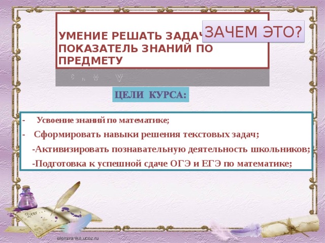 УМЕНИЕ РЕШАТЬ ЗАДАЧИ-ПОКАЗАТЕЛЬ ЗНАНИЙ ПО ПРЕДМЕТУ ЗАЧЕМ ЭТО? - Усвоение знаний по математике; - Сформировать навыки решения текстовых задач;  -Активизировать познавательную деятельность школьников;  -Подготовка к успешной сдаче ОГЭ и ЕГЭ по математике; 