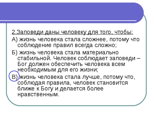 2.Заповеди даны человеку для того, чтобы: А) жизнь человека стала сложнее, потому что соблюдение правил всегда сложно; Б) жизнь человека стала материально стабильной. Человек соблюдает заповеди – Бог должен обеспечить человека всем необходимым для его жизни; В) жизнь человека стала лучше, потому что, соблюдая правила, человек становится ближе к Богу и делается более нравственным.