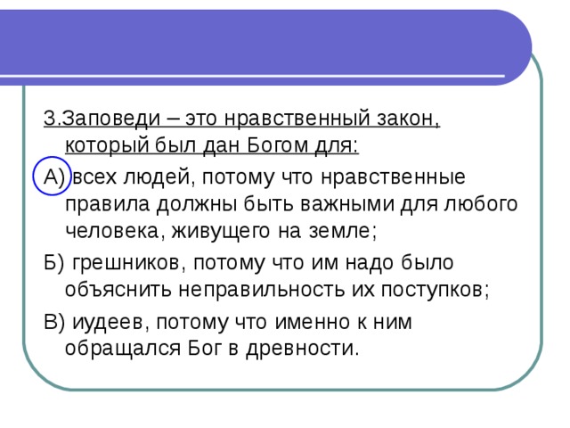 3.Заповеди – это нравственный закон, который был дан Богом для: А) всех людей, потому что нравственные правила должны быть важными для любого человека, живущего на земле; Б) грешников, потому что им надо было объяснить неправильность их поступков; В) иудеев, потому что именно к ним обращался Бог в древности.