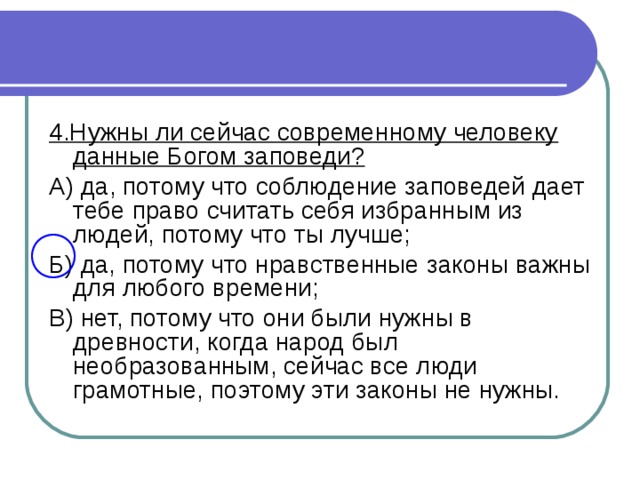 4.Нужны ли сейчас современному человеку данные Богом заповеди? А) да, потому что соблюдение заповедей дает тебе право считать себя избранным из людей, потому что ты лучше; Б) да, потому что нравственные законы важны для любого времени; В) нет, потому что они были нужны в древности, когда народ был необразованным, сейчас все люди грамотные, поэтому эти законы не нужны.