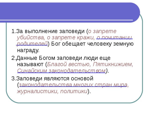 1.За выполнение заповеди ( о запрете убийства, о запрете кражи, о почитании родителей ) Бог обещает человеку земную награду. 2.Данные Богом заповеди люди еще называют ( Благой вестью, Пятикнижием, Синайским законодательством ). 3.Заповеди являются основой ( законодательства многих стран мира, журналистики, политики ).