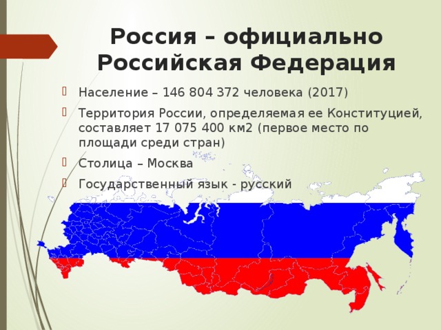 Россия – официально Российская Федерация Население – 146 804 372 человека (2017) Территория России, определяемая ее Конституцией, составляет 17 075 400 км2 (первое место по площади среди стран) Столица – Москва Государственный язык - русский 