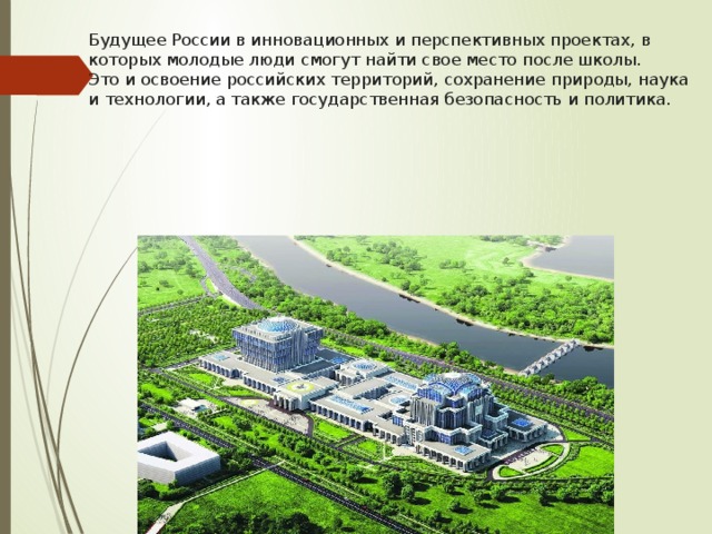Будущее России в инновационных и перспективных проектах, в которых молодые люди смогут найти свое место после школы.  Это и освоение российских территорий, сохранение природы, наука и технологии, а также государственная безопасность и политика. 