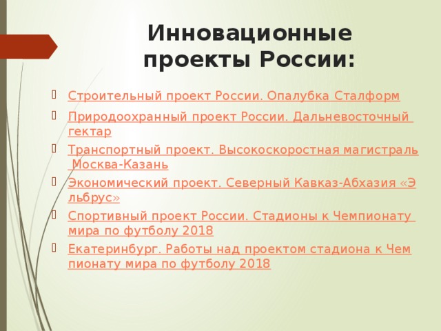 Инновационные проекты России: Строительный проект России. Опалубка Сталформ Природоохранный проект России. Дальневосточный гектар Транспортный проект. Высокоскоростная магистраль Москва-Казань Экономический проект. Северный Кавказ-Абхазия «Эльбрус» Спортивный проект России. Стадионы к Чемпионату мира по футболу 2018 Екатеринбург. Работы над проектом стадиона к Чемпионату мира по футболу 2018 