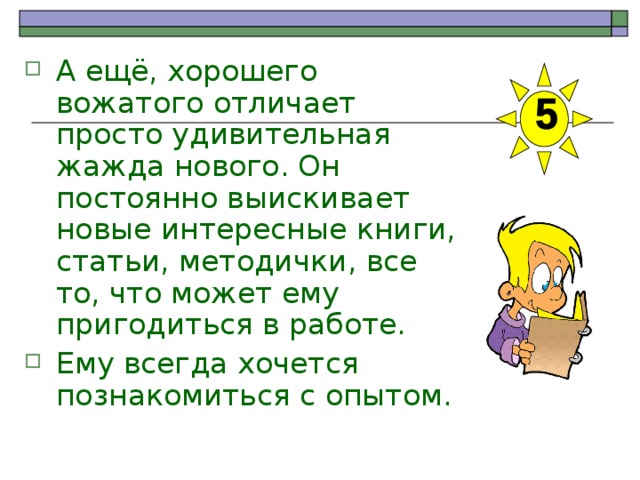 А ещё, хорошего вожатого отличает просто удивительная жажда нового. Он постоянно выискивает новые интересные книги, статьи, методички, все то, что может ему пригодиться в работе. Ему всегда хочется познакомиться с опытом. 