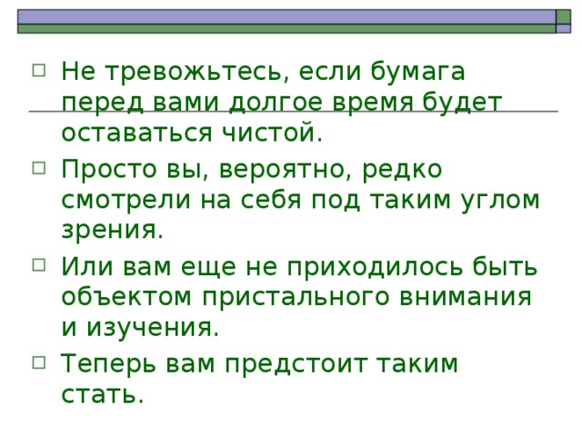 Не тревожьтесь, если бумага перед вами долгое время будет оставаться чистой. Просто вы, вероятно, редко смотрели на себя под таким углом зрения. Или вам еще не приходилось быть объектом пристального внимания и изучения. Теперь вам предстоит таким стать. 