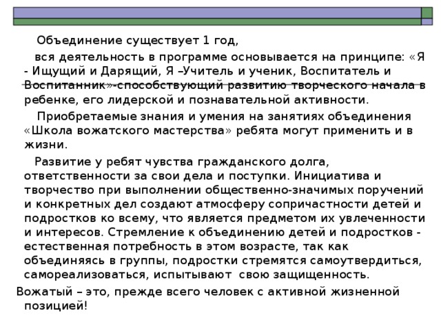  Объединение существует 1 год,  вся деятельность в программе основывается на принципе: «Я - Ищущий и Дарящий, Я –Учитель и ученик, Воспитатель и Воспитанник»-способствующий развитию творческого начала в ребенке, его лидерской и познавательной активности.   Приобретаемые знания и умения на занятиях объединения «Школа вожатского мастерства» ребята могут применить и в жизни.  Развитие у ребят чувства гражданского долга, ответственности за свои дела и поступки. Инициатива и творчество при выполнении общественно-значимых поручений и конкретных дел создают атмосферу сопричастности детей и подростков ко всему, что является предметом их увлеченности и интересов. Стремление к объединению детей и подростков - естественная потребность в этом возрасте, так как объединяясь в группы, подростки стремятся самоутвердиться, самореализоваться, испытывают свою защищенность.  Вожатый – это, прежде всего человек с активной жизненной позицией! 