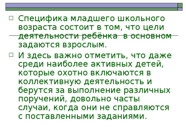 Специфика младшего школьного возраста состоит в том, что цели деятельности ребёнка в основном задаются взрослым. И здесь важно отметить, что даже среди наиболее активных детей, которые охотно включаются в коллективную деятельность и берутся за выполнение различных поручений, довольно часты случаи, когда они не справляются с поставленными заданиями. 