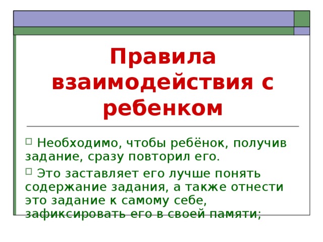 Правила взаимодействия с ребенком  Необходимо, чтобы ребёнок, получив задание, сразу повторил его.  Это заставляет его лучше понять содержание задания, а также отнести это задание к самому себе, зафиксировать его в своей памяти; 