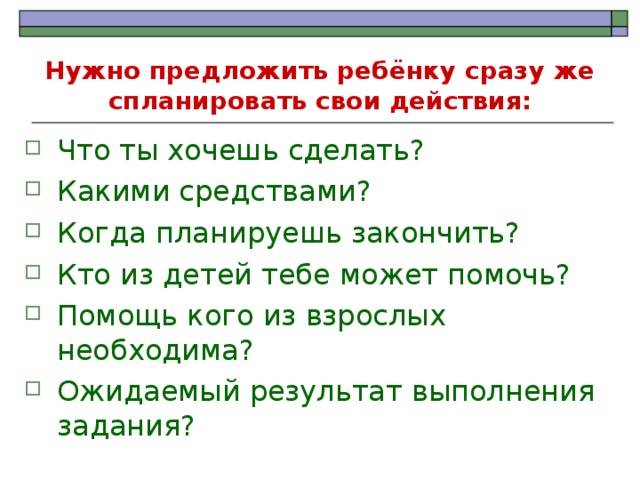 Нужно предложить ребёнку сразу же спланировать свои действия: Что ты хочешь сделать? Какими средствами? Когда планируешь закончить? Кто из детей тебе может помочь? Помощь кого из взрослых необходима? Ожидаемый результат выполнения задания? 