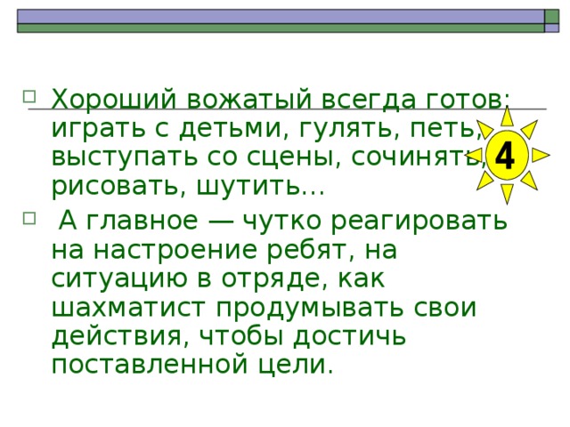 Хороший вожатый всегда готов: играть с детьми, гулять, петь, выступать со сцены, сочинять, рисовать, шутить…  А главное — чутко реагировать на настроение ребят, на ситуацию в отряде, как шахматист продумывать свои действия, чтобы достичь поставленной цели. 