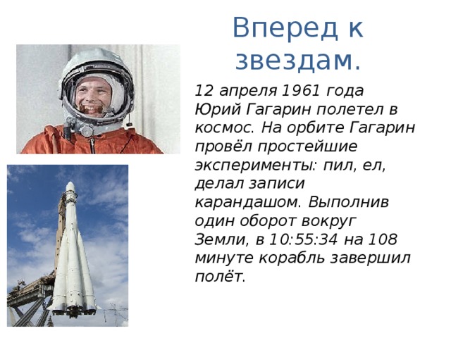 Вперед к звездам. 12 апреля 1961 года Юрий Гагарин полетел в космос. На орбите Гагарин провёл простейшие эксперименты: пил, ел, делал записи карандашом. Выполнив один оборот вокруг Земли, в 10:55:34 на 108 минуте корабль завершил полёт. 