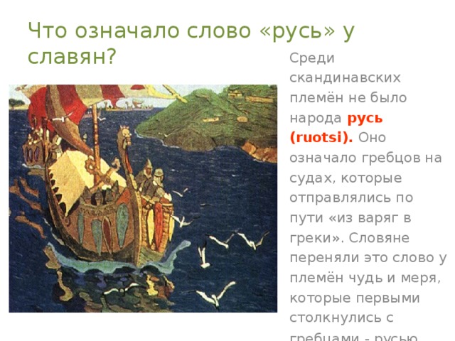 Что означало слово «русь» у славян? Среди скандинавских племён не было народа русь (ruotsi). Оно означало гребцов на судах, которые отправлялись по пути «из варяг в греки». Словяне переняли это слово у племён чудь и меря, которые первыми столкнулись с гребцами - русью.  