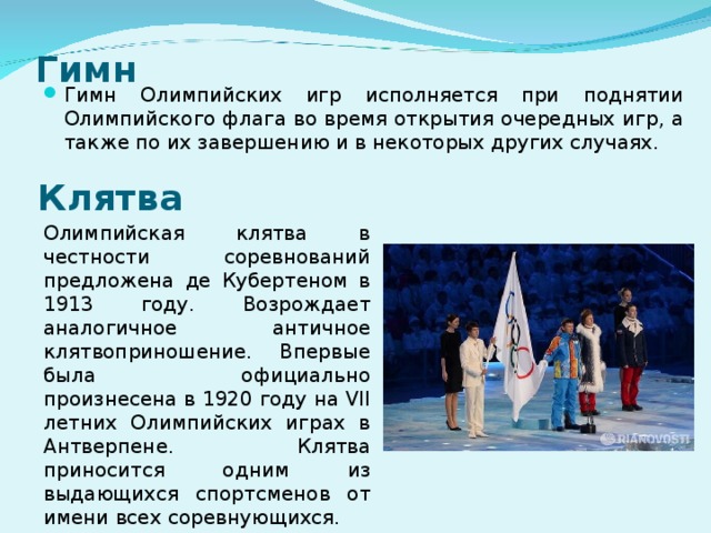 Гимн Гимн Олимпийских игр исполняется при поднятии Олимпийского флага во время открытия очередных игр, а также по их завершению и в некоторых других случаях. Клятва Олимпийская клятва в честности соревнований предложена де Кубертеном в 1913 году. Возрождает аналогичное античное клятвоприношение. Впервые была официально произнесена в 1920 году на VII летних Олимпийских играх в Антверпене. Клятва приносится одним из выдающихся спортсменов от имени всех соревнующихся. 
