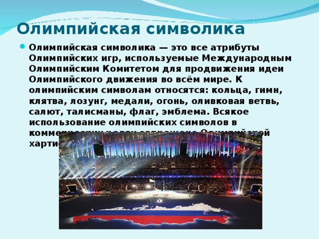 Олимпийская символика Олимпийская символика — это все атрибуты Олимпийских игр, используемые Международным Олимпийским Комитетом для продвижения идеи Олимпийского движения во всём мире. К олимпийским символам относятся: кольца, гимн, клятва, лозунг, медали, огонь, оливковая ветвь, салют, талисманы, флаг, эмблема. Всякое использование олимпийских символов в коммерческих целях запрещено Олимпийской хартией. 