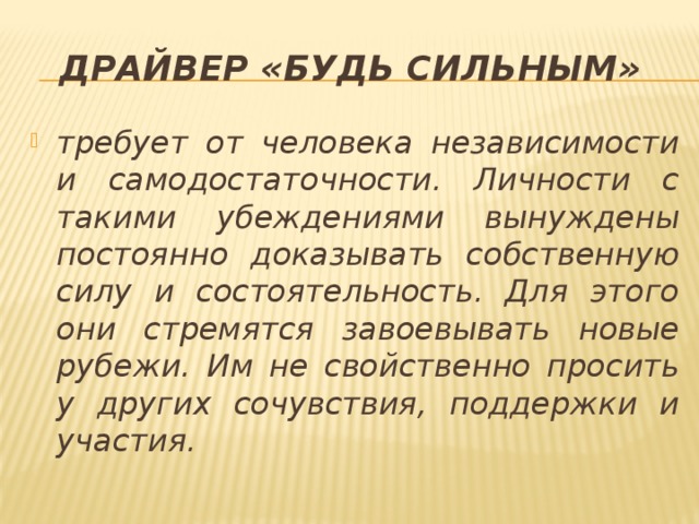 Драйвер «будь сильным»  требует от человека независимости и самодостаточности. Личности с такими убеждениями вынуждены постоянно доказывать собственную силу и состоятельность. Для этого они стремятся завоевывать новые рубежи. Им не свойственно просить у других сочувствия, поддержки и участия. 