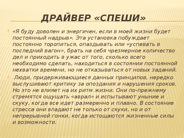 Драйвер «спеши» «Я буду доволен и энергичен, если в моей жизни будет постоянный надрыв». Эта установка побуждает постоянно торопиться, опаздывать или «успевать в последний вагон», брать на себя чрезмерное количество дел и приходить в ужас от того, сколько всего необходимо сделать, находиться в состоянии постоянной нехватки времени, но не отказываться от новых заданий.  Люди, придерживающиеся данных принципов, нередко выслушивают критику за опоздания и нарушения сроков. Но это не влияет на их ритм жизни. Они по-прежнему стремятся ощущать «аврал» и испытывают уныние и скуку, когда все идет размеренно и плавно. В состояние стресса они впадают не только от скуки, но и от непрерывной гонки, когда истощаются жизненные силы и возможности. 
