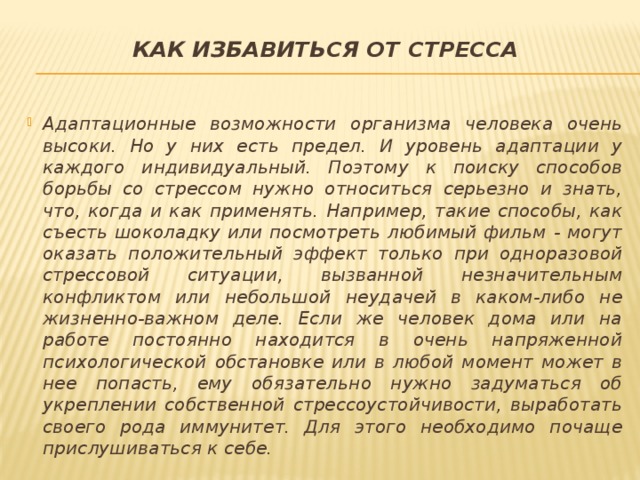 Как избавиться от стресса   Адаптационные возможности организма человека очень высоки. Но у них есть предел. И уровень адаптации у каждого индивидуальный. Поэтому к поиску способов борьбы со стрессом нужно относиться серьезно и знать, что, когда и как применять. Например, такие способы, как съесть шоколадку или посмотреть любимый фильм - могут оказать положительный эффект только при одноразовой стрессовой ситуации, вызванной незначительным конфликтом или небольшой неудачей в каком-либо не жизненно-важном деле. Если же человек дома или на работе постоянно находится в очень напряженной психологической обстановке или в любой момент может в нее попасть, ему обязательно нужно задуматься об укреплении собственной стрессоустойчивости, выработать своего рода иммунитет. Для этого необходимо почаще прислушиваться к себе. 