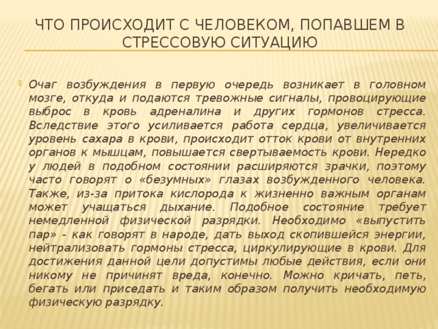 Что происходит с человеком, попавшем в стрессовую ситуацию Очаг возбуждения в первую очередь возникает в головном мозге, откуда и подаются тревожные сигналы, провоцирующие выброс в кровь адреналина и других гормонов стресса. Вследствие этого усиливается работа сердца, увеличивается уровень сахара в крови, происходит отток крови от внутренних органов к мышцам, повышается свертываемость крови. Нередко у людей в подобном состоянии расширяются зрачки, поэтому часто говорят о «безумных» глазах возбужденного человека. Также, из-за притока кислорода к жизненно важным органам может учащаться дыхание. Подобное состояние требует немедленной физической разрядки. Необходимо «выпустить пар» - как говорят в народе, дать выход скопившейся энергии, нейтрализовать гормоны стресса, циркулирующие в крови. Для достижения данной цели допустимы любые действия, если они никому не причинят вреда, конечно. Можно кричать, петь, бегать или приседать и таким образом получить необходимую физическую разрядку. 