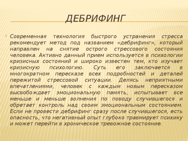 дебрифинг Современная технология быстрого устранения стресса рекомендует метод под названием «дебрифинг», который направлен на снятие острого стрессового состояния человека. Активно данный прием используется в психологии кризисных состояний и широко известен тем, кто изучает кризисную психологию. Суть его заключается в многократном пересказе всех подробностей и деталей пережитой стрессовой ситуации. Делясь неприятными впечатлениями, человек с каждым новым пересказом высвобождает эмоциональную память, испытывает все меньше и меньше волнения по поводу случившегося и обретает контроль над своим эмоциональным состоянием. Если не провести дебрифинг сразу после случившегося, есть опасность, что негативный опыт глубоко травмирует психику и может перейти в хроническое тревожное состояние. 