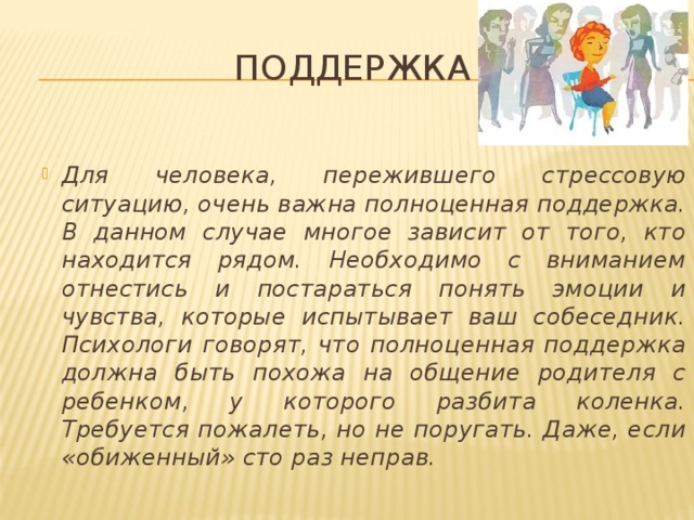 Поддержка Для человека, пережившего стрессовую ситуацию, очень важна полноценная поддержка. В данном случае многое зависит от того, кто находится рядом. Необходимо с вниманием отнестись и постараться понять эмоции и чувства, которые испытывает ваш собеседник. Психологи говорят, что полноценная поддержка должна быть похожа на общение родителя с ребенком, у которого разбита коленка. Требуется пожалеть, но не поругать. Даже, если «обиженный» сто раз неправ. 