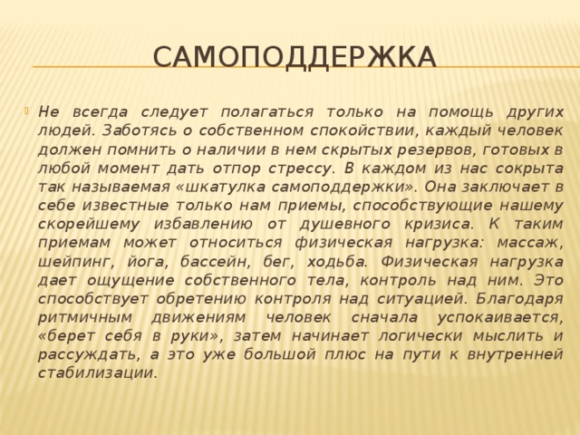 Самоподдержка Не всегда следует полагаться только на помощь других людей. Заботясь о собственном спокойствии, каждый человек должен помнить о наличии в нем скрытых резервов, готовых в любой момент дать отпор стрессу. В каждом из нас сокрыта так называемая «шкатулка самоподдержки». Она заключает в себе известные только нам приемы, способствующие нашему скорейшему избавлению от душевного кризиса. К таким приемам может относиться физическая нагрузка: массаж, шейпинг, йога, бассейн, бег, ходьба. Физическая нагрузка дает ощущение собственного тела, контроль над ним. Это способствует обретению контроля над ситуацией. Благодаря ритмичным движениям человек сначала успокаивается, «берет себя в руки», затем начинает логически мыслить и рассуждать, а это уже большой плюс на пути к внутренней стабилизации. 