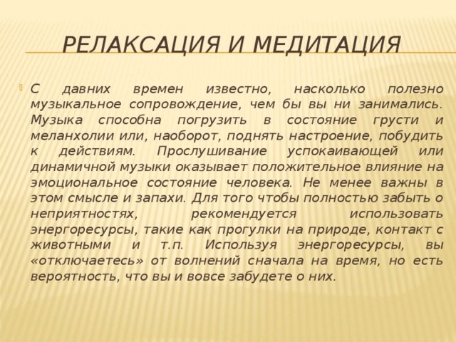 релаксация и медитация С давних времен известно, насколько полезно музыкальное сопровождение, чем бы вы ни занимались. Музыка способна погрузить в состояние грусти и меланхолии или, наоборот, поднять настроение, побудить к действиям. Прослушивание успокаивающей или динамичной музыки оказывает положительное влияние на эмоциональное состояние человека. Не менее важны в этом смысле и запахи. Для того чтобы полностью забыть о неприятностях, рекомендуется использовать энергоресурсы, такие как прогулки на природе, контакт с животными и т.п. Используя энергоресурсы, вы «отключаетесь» от волнений сначала на время, но есть вероятность, что вы и вовсе забудете о них. 