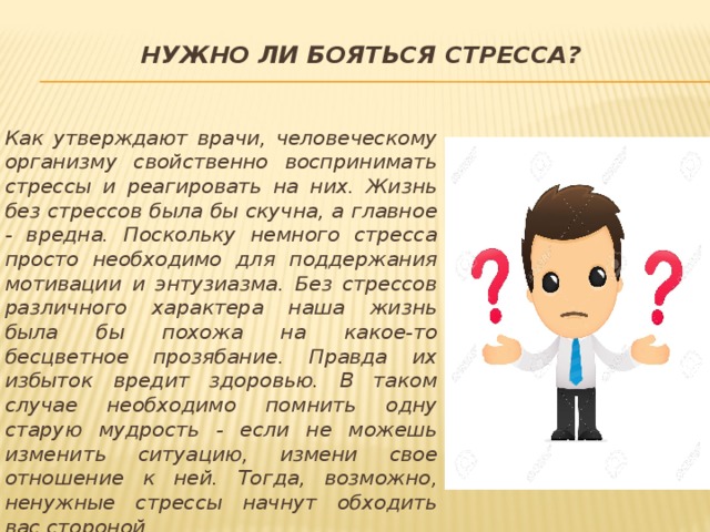Нужно ли бояться стресса?   Как утверждают врачи, человеческому организму свойственно воспринимать стрессы и реагировать на них. Жизнь без стрессов была бы скучна, а главное - вредна. Поскольку немного стресса просто необходимо для поддержания мотивации и энтузиазма. Без стрессов различного характера наша жизнь была бы похожа на какое-то бесцветное прозябание. Правда их избыток вредит здоровью. В таком случае необходимо помнить одну старую мудрость - если не можешь изменить ситуацию, измени свое отношение к ней. Тогда, возможно, ненужные стрессы начнут обходить вас стороной. 