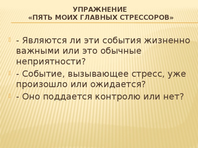Упражнение  «Пять моих главных стрессоров» - Являются ли эти события жизненно важными или это обычные неприятности? - Событие, вызывающее стресс, уже произошло или ожидается? - Оно поддается контролю или нет? 