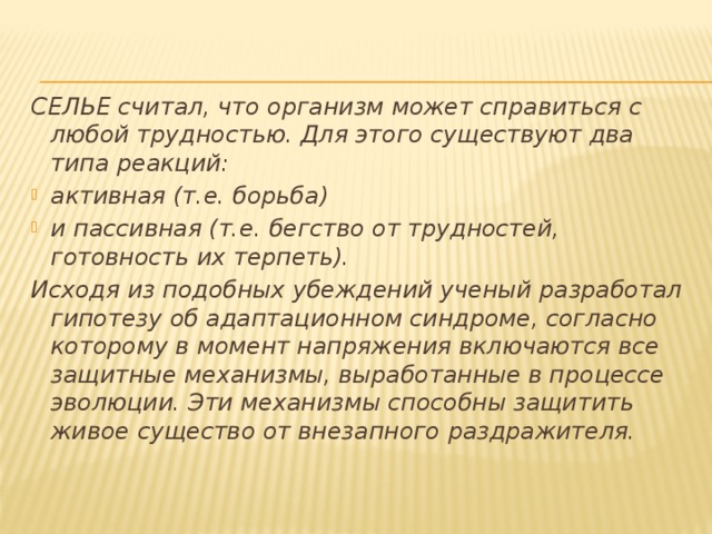 СЕЛЬЕ считал, что организм может справиться с любой трудностью. Для этого существуют два типа реакций: активная (т.е. борьба) и пассивная (т.е. бегство от трудностей, готовность их терпеть). Исходя из подобных убеждений ученый разработал гипотезу об адаптационном синдроме, согласно которому в момент напряжения включаются все защитные механизмы, выработанные в процессе эволюции. Эти механизмы способны защитить живое существо от внезапного раздражителя. 