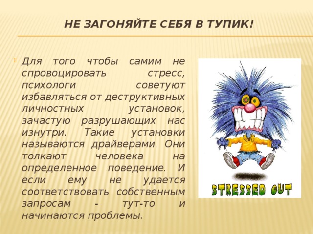 Не загоняйте себя в тупик!   Для того чтобы самим не спровоцировать стресс, психологи советуют избавляться от деструктивных личностных установок, зачастую разрушающих нас изнутри. Такие установки называются драйверами. Они толкают человека на определенное поведение. И если ему не удается соответствовать собственным запросам - тут-то и начинаются проблемы. 
