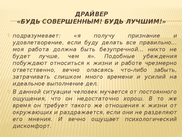Драйвер  «Будь совершенным! Будь лучшим!» подразумевает: «я получу признание и удовлетворение, если буду делать все правильно... моя работа должна быть безупречной... никто не будет лучше, чем я». Подобные убеждения побуждают относиться к жизни и работе чрезмерно ответственно, вечно опасаясь что-либо забыть, затрачивать слишком много времени и усилий на идеальное выполнение дел. В данной ситуации человек мучается от постоянного ощущения, что он недостаточно хорош. В то же время он требует такого же отношения к жизни от окружающих и раздражается, если они не разделяют его мнения. И вечно ощущает психологический дискомфорт. 