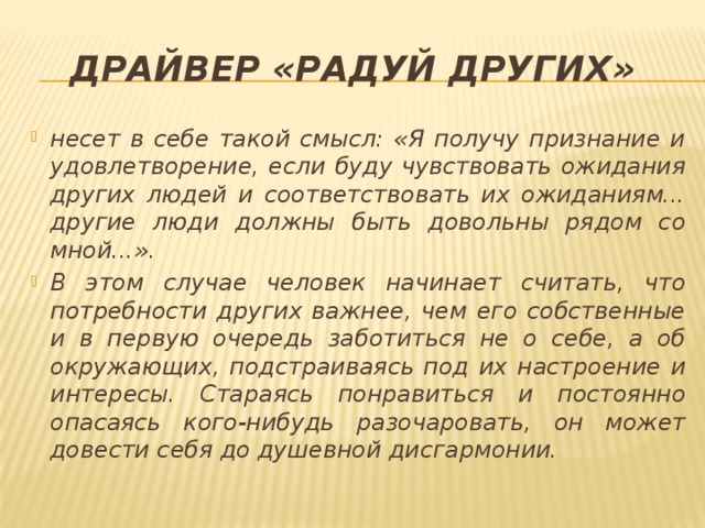 Драйвер «Радуй других» несет в себе такой смысл: «Я получу признание и удовлетворение, если буду чувствовать ожидания других людей и соответствовать их ожиданиям... другие люди должны быть довольны рядом со мной...». В этом случае человек начинает считать, что потребности других важнее, чем его собственные и в первую очередь заботиться не о себе, а об окружающих, подстраиваясь под их настроение и интересы. Стараясь понравиться и постоянно опасаясь кого-нибудь разочаровать, он может довести себя до душевной дисгармонии. 