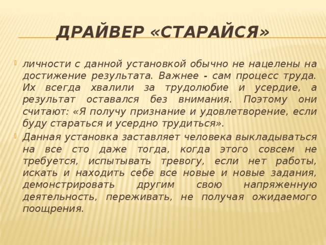 Драйвер «старайся» личности с данной установкой обычно не нацелены на достижение результата. Важнее - сам процесс труда. Их всегда хвалили за трудолюбие и усердие, а результат оставался без внимания. Поэтому они считают: «Я получу признание и удовлетворение, если буду стараться и усердно трудиться». Данная установка заставляет человека выкладываться на все сто даже тогда, когда этого совсем не требуется, испытывать тревогу, если нет работы, искать и находить себе все новые и новые задания, демонстрировать другим свою напряженную деятельность, переживать, не получая ожидаемого поощрения. 