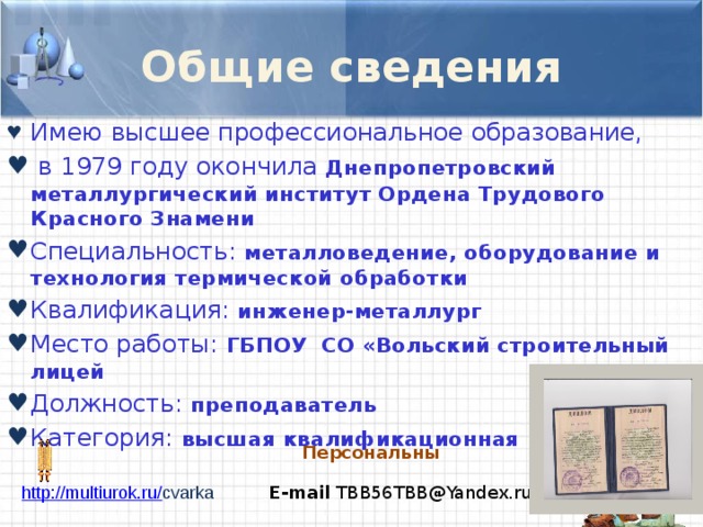 Общие сведения Имею  высшее профессиональное образование,  в 1979 году окончила Днепропетровский металлургический институт Ордена Трудового Красного Знамени Специальность: металловедение, оборудование и технология термической обработки Квалификация:  инженер-металлург Место работы:  ГБПОУ СО «Вольский строительный лицей Должность:  преподаватель Категория:  высшая квалификационная категория Персональный сайт http://multiurok.ru/ cvarka E-mail TBB56TBB@Yandex.ru 