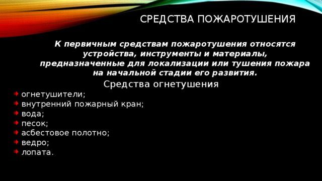 Средства пожаротушения К первичным средствам пожаротушения относятся устройства, инструменты и материалы, предназначенные для локализации или тушения пожара на начальной стадии его развития. Средства огнетушения огнетушители; внутренний пожарный кран; вода; песок; асбестовое полотно; ведро; лопата. 