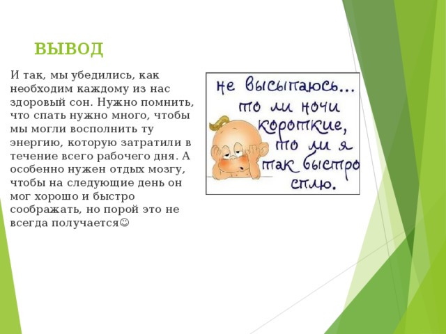 вывод И так, мы убедились, как необходим каждому из нас здоровый сон. Нужно помнить, что спать нужно много, чтобы мы могли восполнить ту энергию, которую затратили в течение всего рабочего дня. А особенно нужен отдых мозгу, чтобы на следующие день он мог хорошо и быстро соображать, но порой это не всегда получается  
