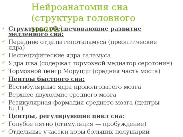 Нейроанатомия сна (структура головного мозга)   Структуры, обеспечивающие развитие медленного сна: Передние отделы гипоталамуса (преоптические ядра) Неспецифические ядра таламуса Ядра шва (содержат тормозной медиатор серотонин) Тормозной центр Моруцци (средняя часть моста) Центры быстрого сна: Вестибулярные ядра продолговатого мозга Верхнее двухолмие среднего мозга Ретикулярная формация среднего мозга (центры БДГ) Центры, регулирующие цикл сна: Голубое пятно (стимуляция — пробуждение) Отдельные участки коры больших полушарий 