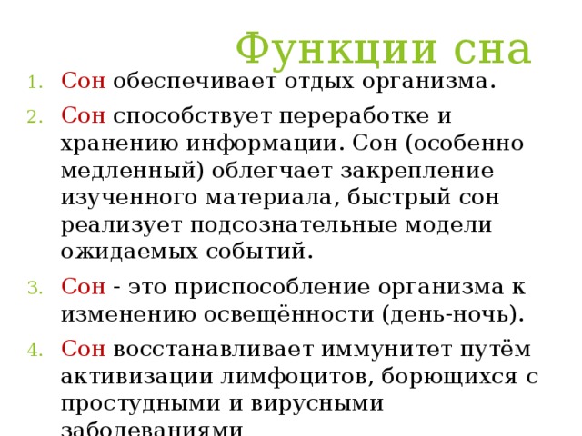 Функции сна   Сон обеспечивает отдых организма. Сон способствует переработке и хранению информации. Сон (особенно медленный) облегчает закрепление изученного материала, быстрый сон реализует подсознательные модели ожидаемых событий. Сон  - это приспособление организма к изменению освещённости (день-ночь). Сон восстанавливает иммунитет путём активизации лимфоцитов, борющихся с простудными и вирусными заболеваниями 