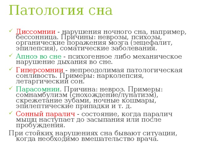 Патология сна Диссомнии - нарушения ночного сна, например, бессонница. Причины: неврозы, психозы, органические поражения мозга (энцефалит, эпилепсия), соматические заболевания. Апноэ во сне - психогенное либо механическое нарушение дыхания во сне. Гиперсомнии - непреодолимая патологическая сонливость. Примеры: нарколепсия, летаргический сон. Парасомнии . Причина: невроз. Примеры: сомнамбулизм (снохождение/лунатизм), скрежетание зубами, ночные кошмары, эпилептические припадки и т. д. Сонный паралич - состояние, когда паралич мышц наступает до засыпания или после пробуждения. При стойких нарушениях сна бывают ситуации, когда необходимо вмешательство врача. 