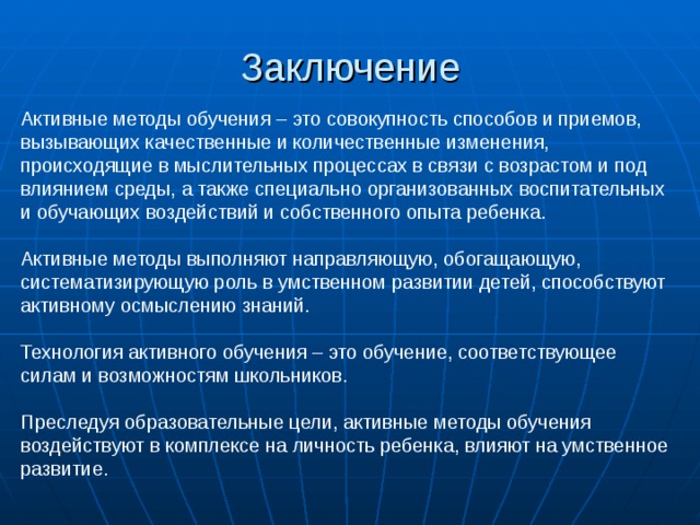 Заключение Активные методы обучения – это совокупность способов и приемов, вызывающих качественные и количественные изменения, происходящие в мыслительных процессах в связи с возрастом и под влиянием среды, а также специально организованных воспитательных и обучающих воздействий и собственного опыта ребенка. Активные методы выполняют направляющую, обогащающую, систематизирующую роль в умственном развитии детей, способствуют активному осмыслению знаний. Технология активного обучения – это обучение, соответствующее силам и возможностям школьников. Преследуя образовательные цели, активные методы обучения воздействуют в комплексе на личность ребенка, влияют на умственное развитие. 