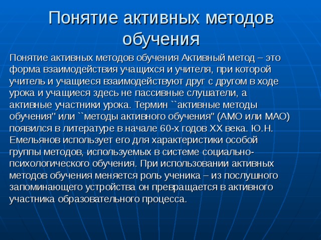 Понятие активных методов обучения Понятие активных методов обучения Активный метод – это форма взаимодействия учащихся и учителя, при которой учитель и учащиеся взаимодействуют друг с другом в ходе урока и учащиеся здесь не пассивные слушатели, а активные участники урока. Термин ``активные методы обучения'' или ``методы активного обучения'' (АМО или МАО) появился в литературе в начале 60-х годов ХХ века. Ю.Н. Емельянов использует его для характеристики особой группы методов, используемых в системе социально-психологического обучения. При использовании активных методов обучения меняется роль ученика – из послушного запоминающего устройства он превращается в активного участника образовательного процесса. 