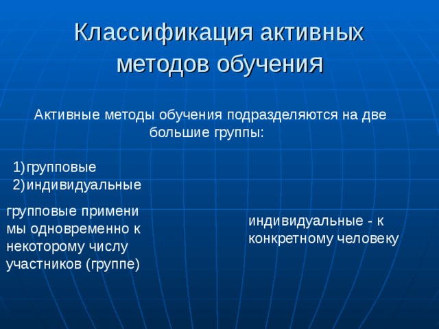 Классификация активных методов обучени я  Активные методы обучения подразделяются на две большие группы: 1)групповые 2)индивидуальные групповые применимы одновременно к некоторому числу участников (группе) индивидуальные - к конкретному человеку 