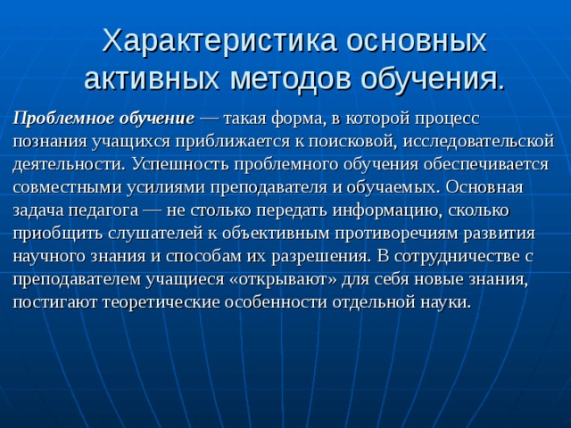 Характеристика основных активных методов обучения. Проблемное обучение  — такая форма, в которой процесс познания учащихся приближается к поисковой, исследовательской деятельности. Успешность проблемного обучения обеспечивается совместными усилиями преподавателя и обучаемых. Основная задача педагога — не столько передать информацию, сколь­ко приобщить слушателей к объективным противоречиям развития научного знания и способам их разрешения. В сотрудничестве с преподавателем учащиеся «открывают» для себя новые знания, постигают теоретические особенности отдельной науки. 