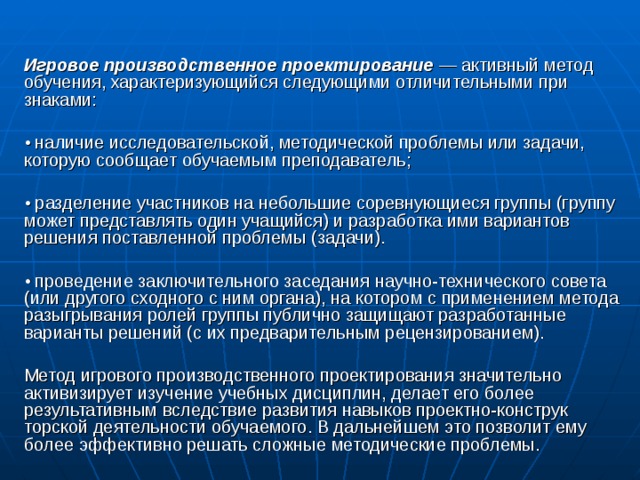  Игровое производственное проектирование  — активный метод обучения, характеризующийся следующими отличительными при­знаками: • наличие исследовательской, методической проблемы или задачи, которую сообщает обучаемым преподава­тель; • разделение участников на небольшие соревнующиеся группы (группу может представлять один учащийся) и разработка ими вари­антов решения поставленной проблемы (задачи). • проведение заключительного заседания научно-технического совета (или другого сходного с ним органа), на котором с приме­нением метода разыгрывания ролей группы публично защищают разработанные варианты решений (с их предварительным рецензи­рованием). Метод игрового производственного проектирования значитель­но активизирует изучение учебных дисциплин, делает его более результативным вследствие развития навыков проектно-конструк­торской деятельности обучаемого. В дальнейшем это позволит ему более эффективно решать сложные методические проблемы. 