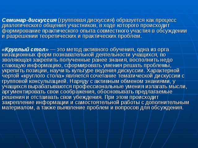  Семинар-дискуссия  (групповая дискуссия) образуется как про­цесс диалогического общения участников, в ходе которого проис­ходит формирование практического опыта совместного участия в обсуждении и разрешении теоретических и практических проблем. «Круглый стол»  — это метод активного обучения, одна из орга­низационных форм познавательной деятельности учащихся, по­зволяющая закрепить полученные ранее знания, восполнить недо­стающую информацию, сформировать умения решать проблемы, укрепить позиции, научить культуре ведения дискуссии. Харак­терной чертой «круглого стола» является сочетание тематической дискуссии с групповой консультацией. Наряду с активным обменом знаниями, у учащихся вырабатываются профессиональные умения излагать мысли, аргументировать свои соображения, обосновывать предлагаемые решения и отстаивать свои убеждения. При этом происходит закрепление информации и самостоятельной работы с дополнитель­ным материалом, а также выявление проблем и вопросов для об­суждения. 