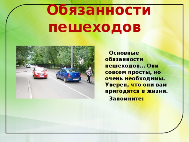  Обязанности пешеходов    Основные обязанности пешеходов… Они совсем просты, но очень необходимы. Уверен, что они вам пригодятся в жизни.  Запомните:   