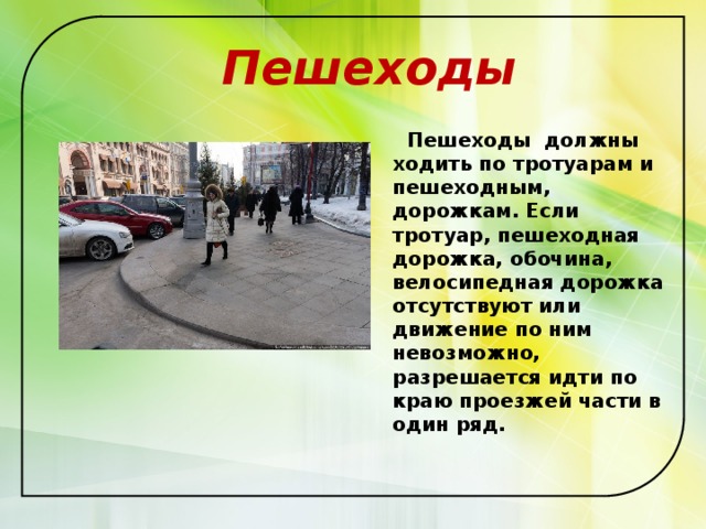  Пешеходы  Пешеходы  должны ходить по тротуарам и пешеходным, дорожкам. Если тротуар, пешеходная дорожка, обочина, велосипедная дорожка отсутствуют или движение по ним невозможно, разрешается идти по краю проезжей части в один ряд.  
