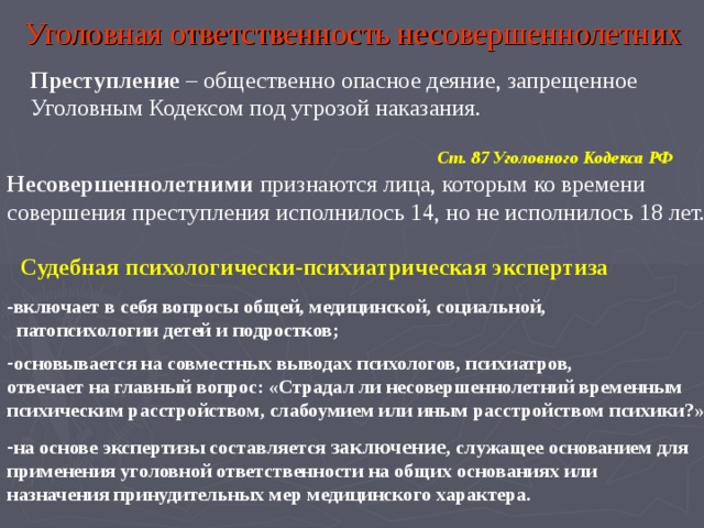 Уголовная ответственность несовершеннолетних Преступление – общественно опасное деяние, запрещенное Уголовным Кодексом под угрозой наказания. Ст. 87 Уголовного Кодекса РФ Несовершеннолетними признаются лица, которым ко времени совершения преступления исполнилось 14, но не исполнилось 18 лет. Судебная психологически-психиатрическая экспертиза включает в себя вопросы общей, медицинской, социальной,  патопсихологии детей и подростков;  основывается на совместных выводах психологов, психиатров, отвечает на главный вопрос: «Страдал ли несовершеннолетний временным психическим расстройством, слабоумием или иным расстройством психики?»  на основе экспертизы составляется заключение , служащее основанием для применения уголовной ответственности на общих основаниях или назначения принудительных мер медицинского характера. 